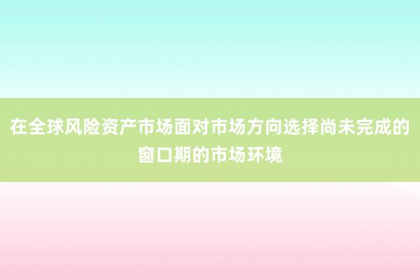 在全球风险资产市场面对市场方向选择尚未完成的窗口期的市场环境