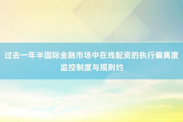 过去一年半国际金融市场中在线配资的执行偏离度监控制度与规则约