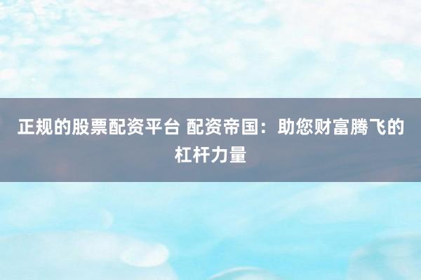 正规的股票配资平台 配资帝国:助您财富腾飞的杠杆力量