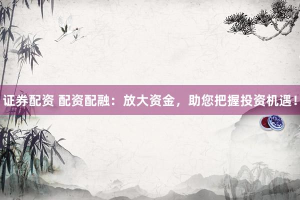 证券配资 配资配融：放大资金，助您把握投资机遇！