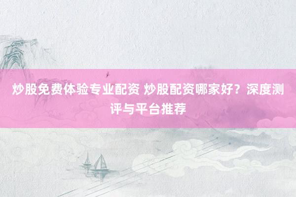 炒股免费体验专业配资 炒股配资哪家好?深度测评与平台推荐