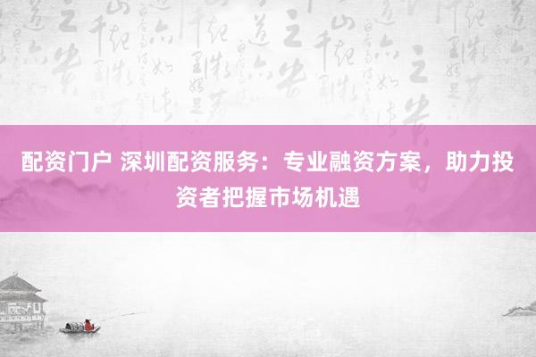 配资门户 深圳配资服务：专业融资方案，助力投资者把握市场机遇