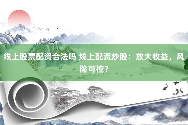 线上股票配资合法吗 线上配资炒股：放大收益，风险可控？