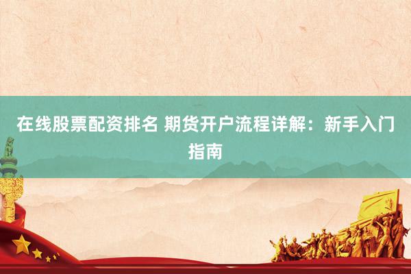 在线股票配资排名 期货开户流程详解：新手入门指南