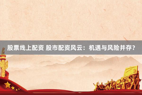 股票线上配资 股市配资风云：机遇与风险并存？